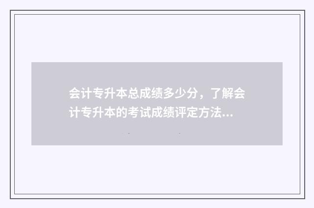 会计专升本总成绩多少分,了解会计专升本的考试成绩评定方法 会计专升本总成绩怎么算