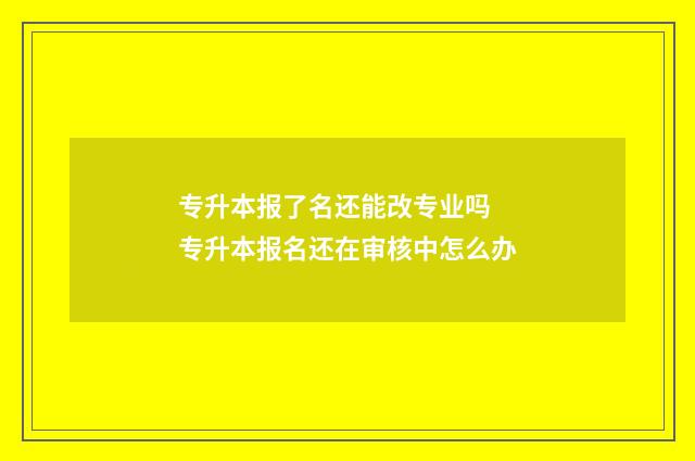 专升本报了名还能改专业吗 专升本报名还在审核中怎么办