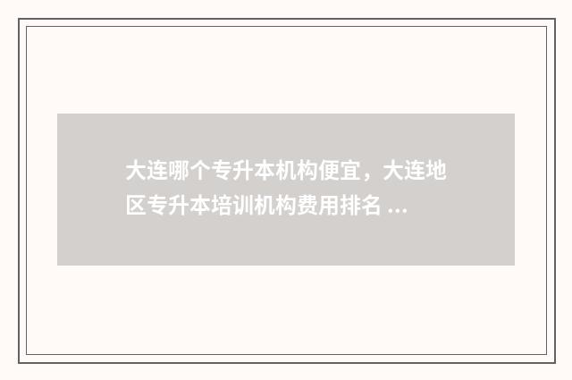 大连哪个专升本机构便宜，大连地区专升本培训机构费用排名 大连的专升本学校