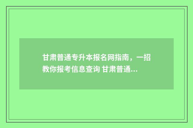 甘肃普通专升本报名网指南，一招教你报考信息查询 甘肃普通专升本报名条件