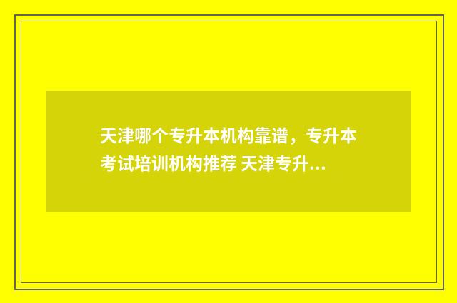 天津哪个专升本机构靠谱，专升本考试培训机构推荐 天津专升本哪所学校好考
