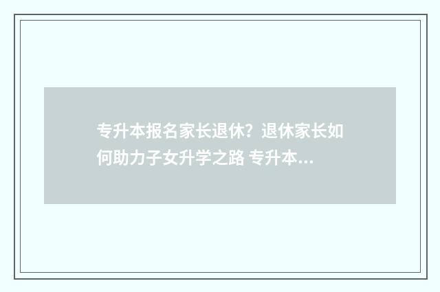 专升本报名家长退休？退休家长如何助力子女升学之路 专升本报名家长职业类别填错