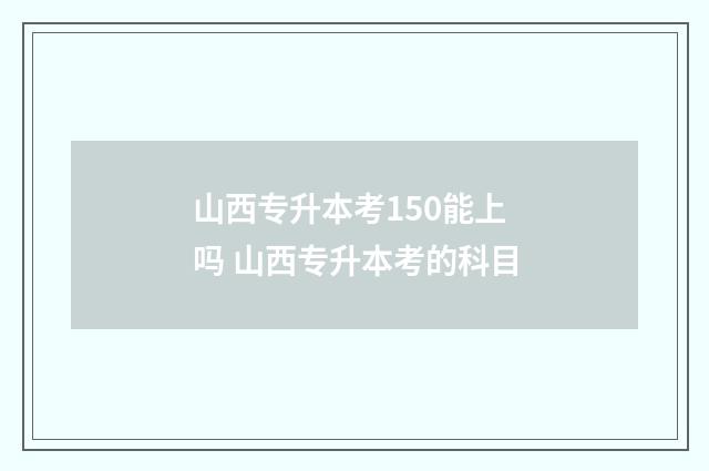 山西专升本考150能上吗 山西专升本考的科目