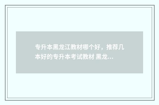专升本黑龙江教材哪个好，推荐几本好的专升本考试教材 黑龙江省教育局专升本