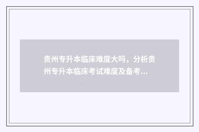 贵州专升本临床难度大吗，分析贵州专升本临床考试难度及备考技巧 贵州专升本临床医学专业课考什么