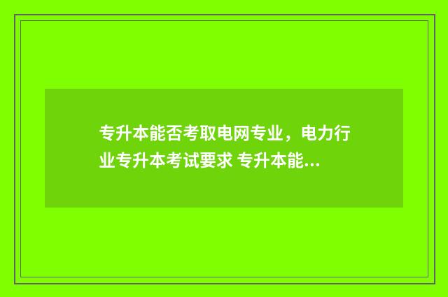 专升本能否考取电网专业，电力行业专升本考试要求 专升本能否考取研究生