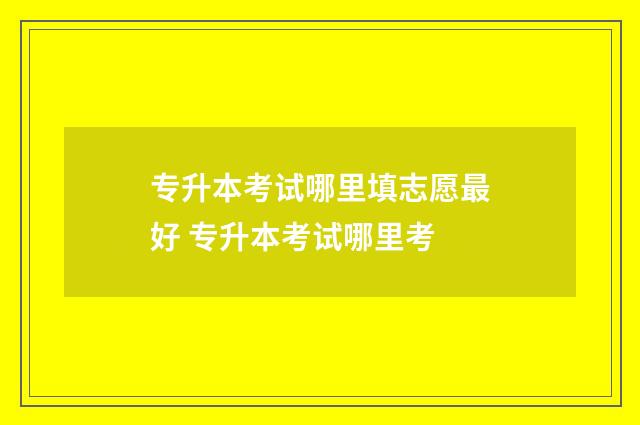 专升本考试哪里填志愿最好 专升本考试哪里考