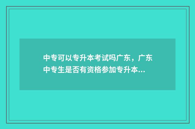 中专可以专升本考试吗广东，广东中专生是否有资格参加专升本考试 中专生可以专升本吗