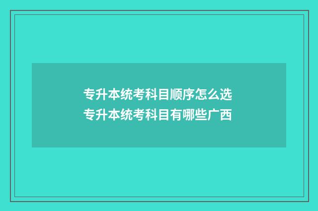 专升本统考科目顺序怎么选 专升本统考科目有哪些广西