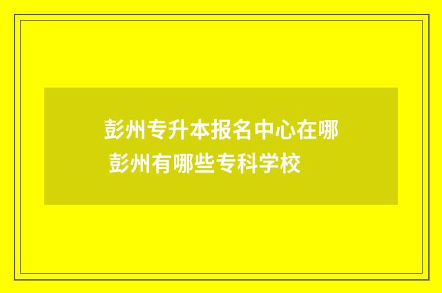 彭州专升本报名中心在哪 彭州有哪些专科学校