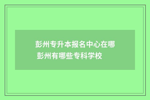 彭州专升本报名中心在哪 彭州有哪些专科学校