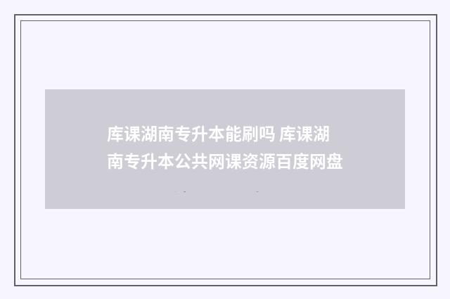 库课湖南专升本能刷吗 库课湖南专升本公共网课资源百度网盘