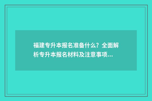 福建专升本报名准备什么？全面解析专升本报名材料及注意事项 福建专升本报名入口官网2024报名时间