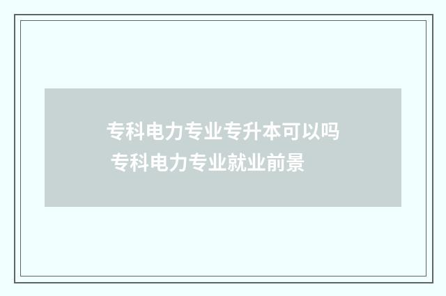 专科电力专业专升本可以吗 专科电力专业就业前景