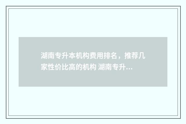 湖南专升本机构费用排名，推荐几家性价比高的机构 湖南专升本机构给辅导员中介费