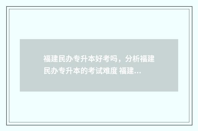 福建民办专升本好考吗，分析福建民办专升本的考试难度 福建民办专升本学校学费