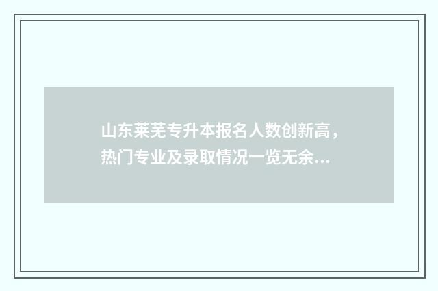 山东莱芜专升本报名人数创新高，热门专业及录取情况一览无余 莱芜专升本考试在哪里考