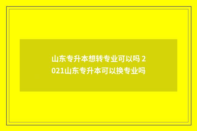 山东专升本想转专业可以吗 2021山东专升本可以换专业吗