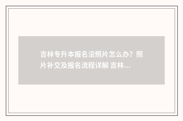 吉林专升本报名没照片怎么办？照片补交及报名流程详解 吉林专升本报名时间2025
