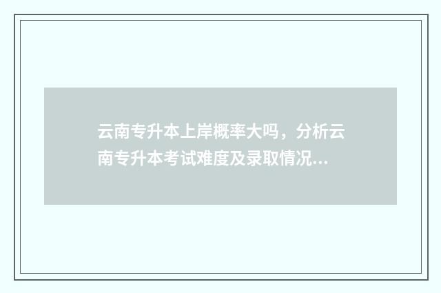 云南专升本上岸概率大吗，分析云南专升本考试难度及录取情况 云南专升本上岸率高吗