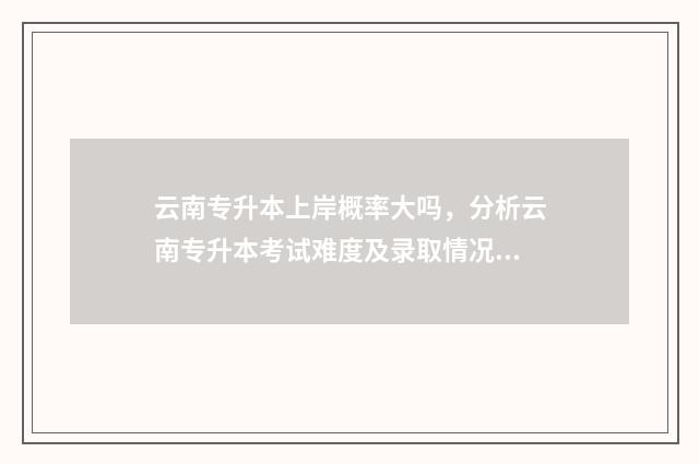 云南专升本上岸概率大吗，分析云南专升本考试难度及录取情况 云南专升本上岸率高吗
