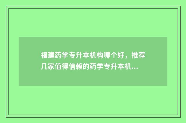 福建药学专升本机构哪个好，推荐几家值得信赖的药学专升本机构 福建药学专升本考什么