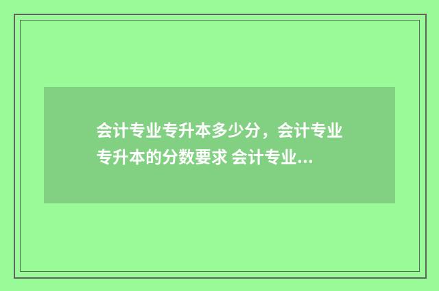 会计专业专升本多少分，会计专业专升本的分数要求 会计专业专升本可以跨什么专业