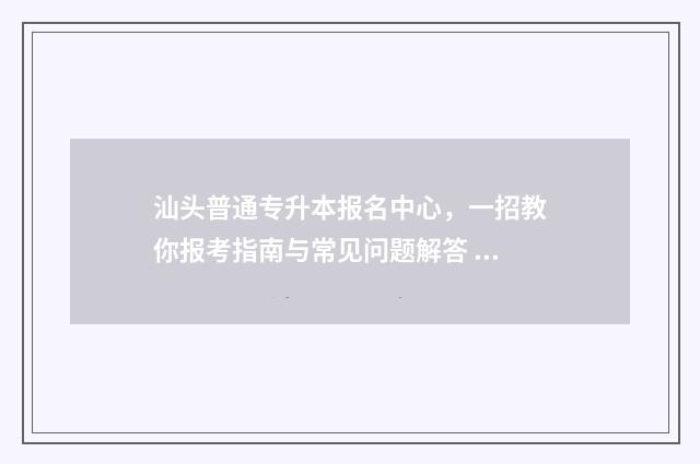 汕头普通专升本报名中心,一招教你报考指南与常见问题解答 汕头大学专升本报名官网