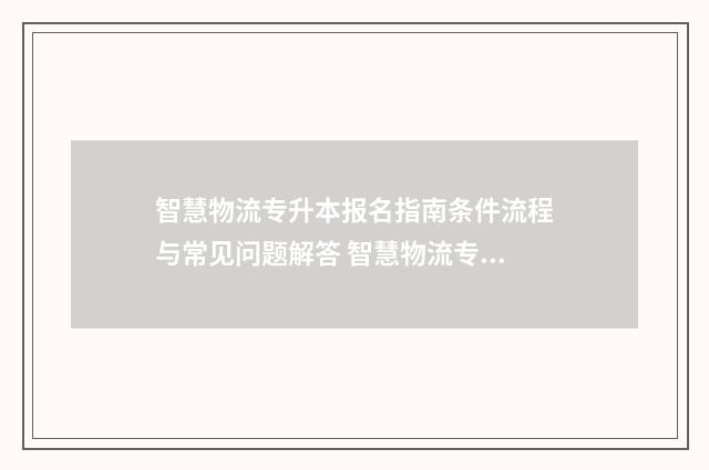 智慧物流专升本报名指南条件流程与常见问题解答 智慧物流专业课程