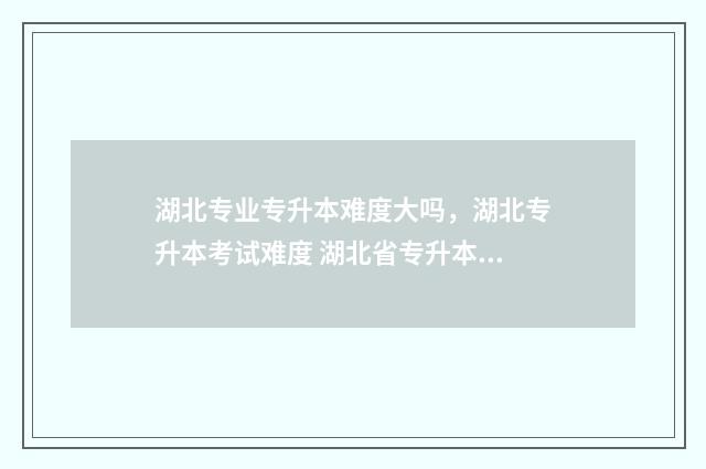 湖北专业专升本难度大吗，湖北专升本考试难度 湖北省专升本专业
