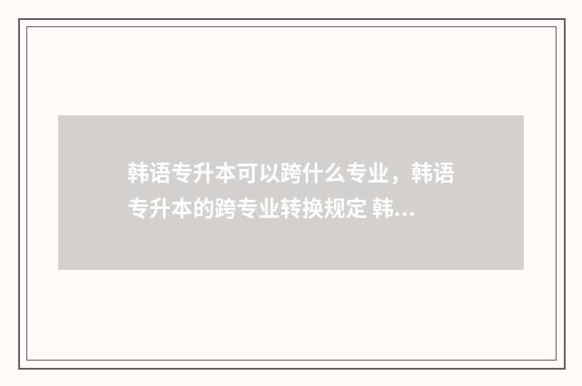 韩语专升本可以跨什么专业，韩语专升本的跨专业转换规定 韩语专升本可以改什么专业