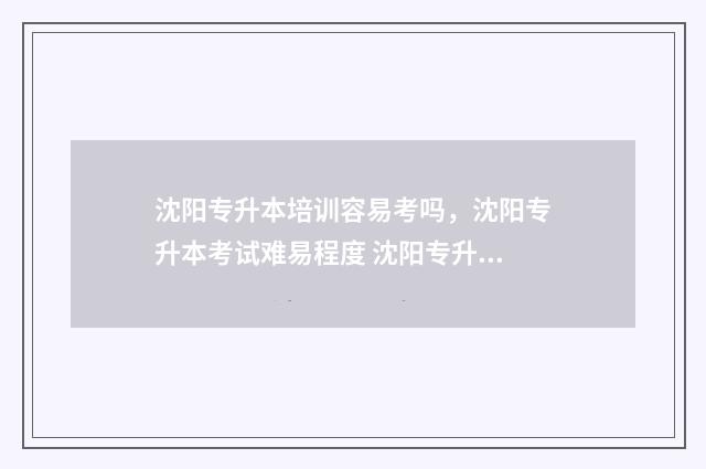 沈阳专升本培训容易考吗，沈阳专升本考试难易程度 沈阳专升本培训机构哪个好