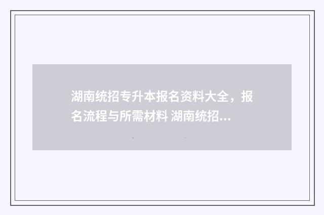 湖南统招专升本报名资料大全，报名流程与所需材料 湖南统招专升本报名入口官网