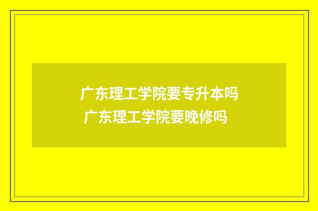 广东理工学院要专升本吗 广东理工学院要晚修吗
