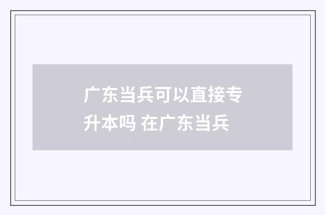 广东当兵可以直接专升本吗 在广东当兵