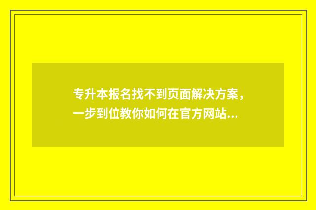 专升本报名找不到页面解决方案，一步到位教你如何在官方网站报名成功 专升本报名找不到毕业学校怎么办
