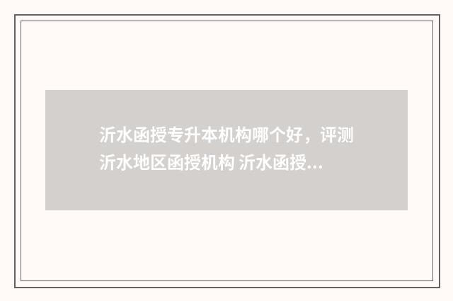 沂水函授专升本机构哪个好，评测沂水地区函授机构 沂水函授专升本考试时间