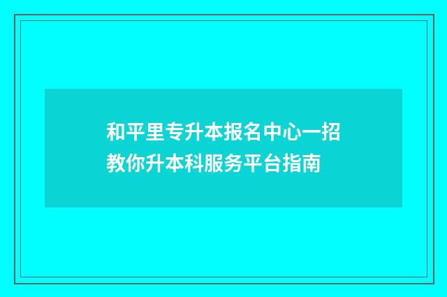和平里专升本报名中心一招教你升本科服务平台指南
