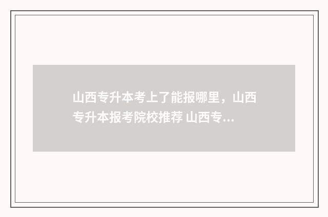 山西专升本考上了能报哪里，山西专升本报考院校推荐 山西专升本几率