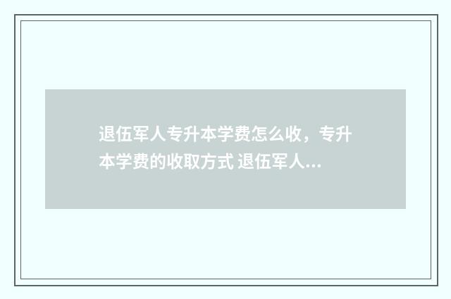 退伍军人专升本学费怎么收，专升本学费的收取方式 退伍军人专升本怎么选学校