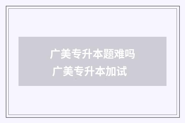 广美专升本题难吗 广美专升本加试