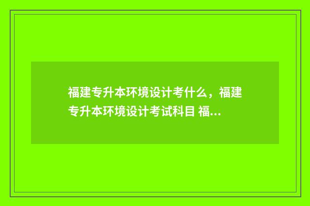 福建专升本环境设计考什么，福建专升本环境设计考试科目 福建专升本环境类录取分数