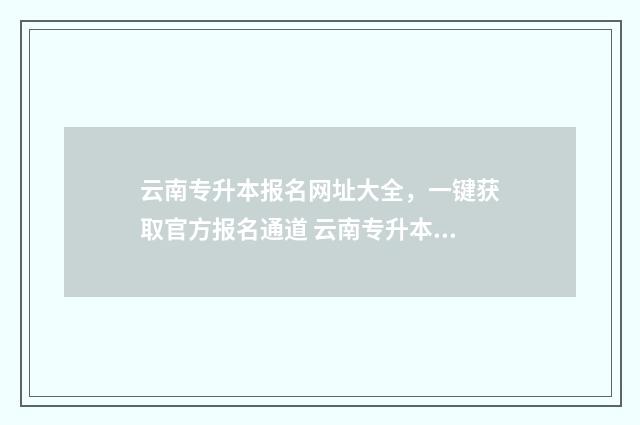 云南专升本报名网址大全，一键获取官方报名通道 云南专升本报名费多少钱2024