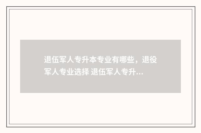 退伍军人专升本专业有哪些，退役军人专业选择 退伍军人专升本免试入学