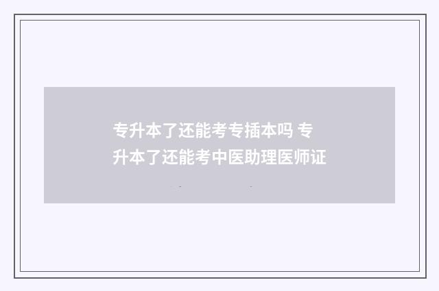 专升本了还能考专插本吗 专升本了还能考中医助理医师证
