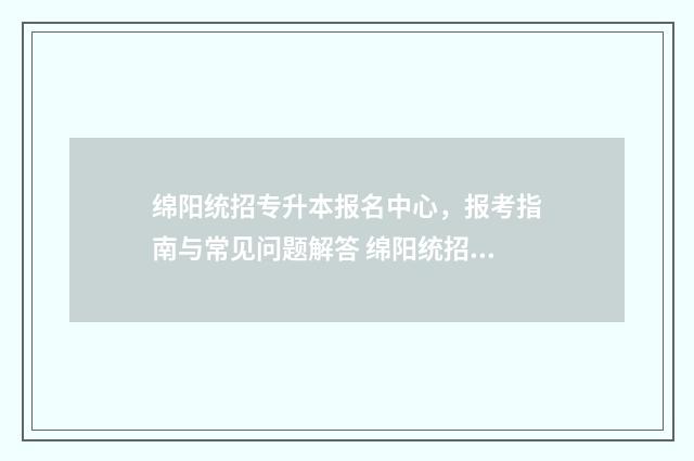 绵阳统招专升本报名中心，报考指南与常见问题解答 绵阳统招专升本教育机构