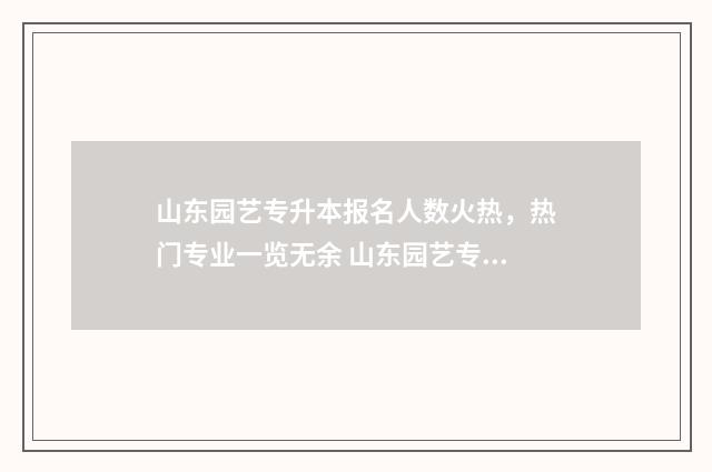 山东园艺专升本报名人数火热，热门专业一览无余 山东园艺专升本有哪些学