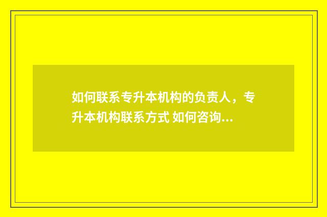 如何联系专升本机构的负责人，专升本机构联系方式 如何咨询专升本