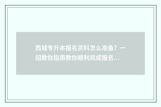 西城专升本报名资料怎么准备？一招教你指南教你顺利完成报名 西城专升本报名时间