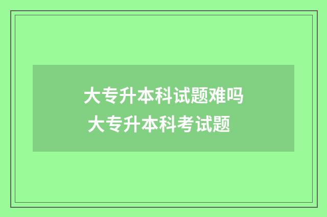 大专升本科试题难吗 大专升本科考试题